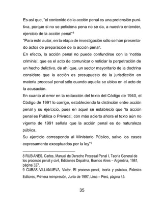 35
Es así que, “el contenido de la acción penal es una pretensión puni-
tiva, porque si no se peticiona pena no se da, a nuestro entender,
ejercicio de la acción penal”8
“Para este autor, en la etapa de investigación sólo se han presenta-
do actos de preparación de la acción penal'.
En efecto, la acción penal no puede confundirse con la 'notitia
criminis', que es el acto de comunicar o noticiar la perpetración de
un hecho delictivo, de ahí que, un sector mayoritario de la doctrina
considere que la acción es presupuesto de la jurisdicción en
materia procesal penal sólo cuando aquella se ubica en el acto de
la acusación.
En cuanto al error en la redacción del texto del Código de 1940, el
Código de 1991 lo corrige, estableciendo la distinción entre acción
penal y su ejercicio, pues en aquel se estableció que 'la acción
penal es Pública o Privada', con más acierto ahora el texto aún no
vigente de 1991 señala que la acción penal es de naturaleza
pública.
Su ejercicio corresponde al Ministerio Público, salvo los casos
expresamente exceptuados por la ley”9
8 RUBIANES, Carlos, Manual de Derecho Procesal Penal I, Teoría General de
los procesos penal y civil, Ediciones Depalma, Buenos Aires – Argentina, 1981,
página 327.
9 CUBAS VILLANUEVA, Víctor, El proceso penal, teoría y práctica, Palestra
Editores, Primera reimpresión, Junio de 1997, Lima – Perú, página 45.
 
