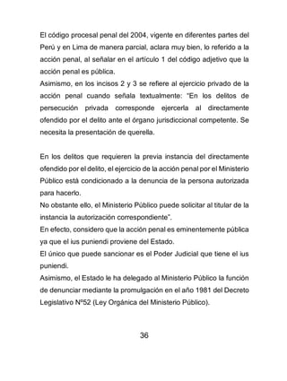 36
El código procesal penal del 2004, vigente en diferentes partes del
Perú y en Lima de manera parcial, aclara muy bien, lo referido a la
acción penal, al señalar en el artículo 1 del código adjetivo que la
acción penal es pública.
Asimismo, en los incisos 2 y 3 se refiere al ejercicio privado de la
acción penal cuando señala textualmente: “En los delitos de
persecución privada corresponde ejercerla al directamente
ofendido por el delito ante el órgano jurisdiccional competente. Se
necesita la presentación de querella.
En los delitos que requieren la previa instancia del directamente
ofendido por el delito, el ejercicio de la acción penal por el Ministerio
Público está condicionado a la denuncia de la persona autorizada
para hacerlo.
No obstante ello, el Ministerio Público puede solicitar al titular de la
instancia la autorización correspondiente”.
En efecto, considero que la acción penal es eminentemente pública
ya que el ius puniendi proviene del Estado.
El único que puede sancionar es el Poder Judicial que tiene el ius
puniendi.
Asimismo, el Estado le ha delegado al Ministerio Público la función
de denunciar mediante la promulgación en el año 1981 del Decreto
Legislativo Nº52 (Ley Orgánica del Ministerio Público).
 
