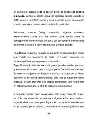 37
En cambio, el ejercicio de la acción penal si puede ser público
o privado siendo la acción penal de ejercicio público cuando el
delito vulnere un interés social y será la acción penal de ejercicio
privado cuando el delito vulnere un interés particular.
Asimismo, nuestro Código sustantivo vigente establece
expresamente cuales son los delitos cuya acción penal le
corresponde ser de ejercicio privado y por descarte se entiende que
los demás delitos la acción penal es de ejercicio público.
Para Carlos Rubianes, “cuando se presenta en la realidad un hecho
que reviste los caracteres de delito, el Estado reacciona por
iniciativa pública, por órganos predispuestos.
Específicamente intervienen los órganos jurisdiccionales penales,
que realizan el proceso previo exigido por la Constitución nacional.
El derecho subjetivo del Estado a castigar al autor de un delito
concreto no se ejerce, directamente, sino que es necesario dicho
proceso, el cual presenta dos etapas principales: una netamente
investigativa (sumario) y otra de juzgamiento (plenario).
Y tal poder punitivo nace en concreto, sólo en el momento en que
se dicta una sentencia declarando a alguien autor de un delito e
imponiéndose una pena, para llegar a la cual es indispensable que
en el proceso penal actúen, conforme a las normas jurídicas que
 