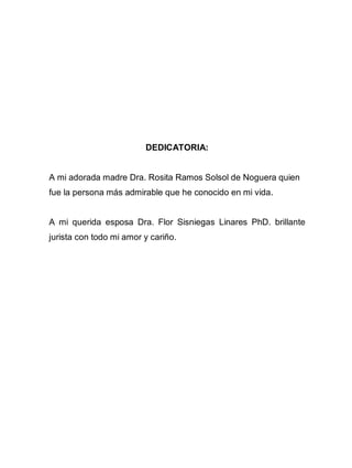 3
DEDICATORIA:
A mi adorada madre Dra. Rosita Ramos Solsol de Noguera quien
fue la persona más admirable que he conocido en mi vida.
A mi querida esposa Dra. Flor Sisniegas Linares PhD. brillante
jurista con todo mi amor y cariño.
 