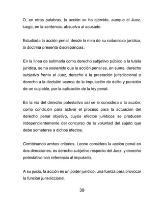 39
O, en otras palabras, la acción se ha ejercido, aunque el Juez,
luego, en la sentencia, absuelva al acusado.
Estudiada la acción penal, desde la mira de su naturaleza jurídica,
la doctrina presenta discrepancias.
En la línea de estimarla como derecho subjetivo público a la tutela
jurídica, se ha sostenido que la acción penal es, en suma, derecho
subjetivo frente al Juez, derecho a la prestación jurisdiccional o
derecho a la decisión acerca de la imputación de delito y punición
de un culpable, por la aplicación de la ley penal.
En la vía del derecho potestativo así se le considera a la acción,
como condición para activar el proceso para la actuación del
derecho penal objetivo, cuyos efectos jurídicos se producen
independientemente del concurso de la voluntad del sujeto que
debe someterse a dichos efectos.
Combinando ambos criterios, Leone considera la acción penal en
dos direcciones: es derecho subjetivo respecto del Juez, y derecho
potestativo con referencia al imputado.
A su juicio, la acción es un poder jurídico, una fuerza para provocar
la función jurisdiccional.
 