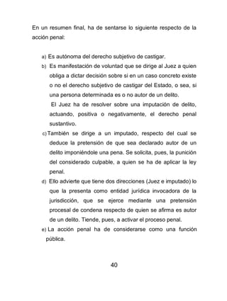 40
En un resumen final, ha de sentarse lo siguiente respecto de la
acción penal:
a) Es autónoma del derecho subjetivo de castigar.
b) Es manifestación de voluntad que se dirige al Juez a quien
obliga a dictar decisión sobre si en un caso concreto existe
o no el derecho subjetivo de castigar del Estado, o sea, si
una persona determinada es o no autor de un delito.
El Juez ha de resolver sobre una imputación de delito,
actuando, positiva o negativamente, el derecho penal
sustantivo.
c) También se dirige a un imputado, respecto del cual se
deduce la pretensión de que sea declarado autor de un
delito imponiéndole una pena. Se solicita, pues, la punición
del considerado culpable, a quien se ha de aplicar la ley
penal.
d) Ello advierte que tiene dos direcciones (Juez e imputado) lo
que la presenta como entidad jurídica invocadora de la
jurisdicción, que se ejerce mediante una pretensión
procesal de condena respecto de quien se afirma es autor
de un delito. Tiende, pues, a activar el proceso penal.
e) La acción penal ha de considerarse como una función
pública.
 