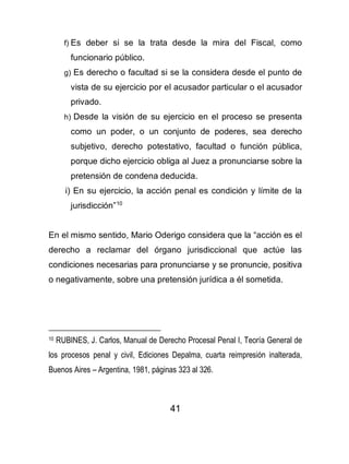 41
f) Es deber si se la trata desde la mira del Fiscal, como
funcionario público.
g) Es derecho o facultad si se la considera desde el punto de
vista de su ejercicio por el acusador particular o el acusador
privado.
h) Desde la visión de su ejercicio en el proceso se presenta
como un poder, o un conjunto de poderes, sea derecho
subjetivo, derecho potestativo, facultad o función pública,
porque dicho ejercicio obliga al Juez a pronunciarse sobre la
pretensión de condena deducida.
i) En su ejercicio, la acción penal es condición y límite de la
jurisdicción”10
En el mismo sentido, Mario Oderigo considera que la “acción es el
derecho a reclamar del órgano jurisdiccional que actúe las
condiciones necesarias para pronunciarse y se pronuncie, positiva
o negativamente, sobre una pretensión jurídica a él sometida.
10 RUBINES, J. Carlos, Manual de Derecho Procesal Penal I, Teoría General de
los procesos penal y civil, Ediciones Depalma, cuarta reimpresión inalterada,
Buenos Aires – Argentina, 1981, páginas 323 al 326.
 