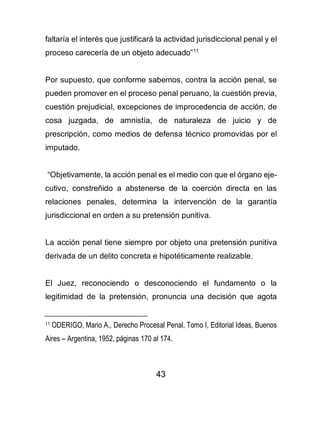 43
faltaría el interés que justificará la actividad jurisdiccional penal y el
proceso carecería de un objeto adecuado”11
Por supuesto, que conforme sabemos, contra la acción penal, se
pueden promover en el proceso penal peruano, la cuestión previa,
cuestión prejudicial, excepciones de improcedencia de acción, de
cosa juzgada, de amnistía, de naturaleza de juicio y de
prescripción, como medios de defensa técnico promovidas por el
imputado.
“Objetivamente, la acción penal es el medio con que el órgano eje-
cutivo, constreñido a abstenerse de la coerción directa en las
relaciones penales, determina la intervención de la garantía
jurisdiccional en orden a su pretensión punitiva.
La acción penal tiene siempre por objeto una pretensión punitiva
derivada de un delito concreta e hipotéticamente realizable.
El Juez, reconociendo o desconociendo el fundamento o la
legitimidad de la pretensión, pronuncia una decisión que agota
11 ODERIGO, Mario A., Derecho Procesal Penal, Tomo I, Editorial Ideas, Buenos
Aires – Argentina, 1952, páginas 170 al 174.
 