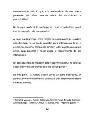 44
completamente todo lo que a la realizabilidad de esa misma
pretensión se refiere, cuando existan las condiciones de
procedibilidad.
No hay que confundir la acción penal con el procedimiento penal,
que es concepto más comprensivo.
Al paso que la primera, como dirigida que está a obtener una deci-
sión del Juez, no se puede concebir sin la intervención de él, el
procedimiento penal comprende también todos aquellos actos que
sirven para preparar y hacer eficaz el requerimiento de esa
intervención.
En consecuencia, la iniciación del procedimiento penal no equivale
necesariamente a la promoción de la acción penal”12
De otra parte, “la palabra acción posee un doble significado, en
general; como ejercicio de una potencia o bien el resultado o efecto
de dicho ejercicio.
12 MANZINI, Vincenzo, Tratado de Derecho Procesal Penal, Tomo IV, Ediciones
Jurídicas Europa – América, Chile 2970, Buenos Aires – Argentina, página 144.
 