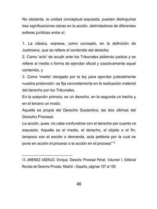 46
No obstante, la unidad conceptual expuesta, pueden distinguirse
tres significaciones claras en la acción, delimitadoras de diferentes
esferas jurídicas entre sí:
1. La clásica, expresa, como concepto, en la definición de
Justiniano, que se refiere al contenido del derecho.
2. Como 'acto' de acudir ante los Tribunales pidiendo justicia y se
refiere al medio o forma de ejercitar oficial y coactivamente aquel
contenido, y
3. Como 'medio' otorgado por la ley para ejercitar judicialmente
nuestra pretensión; se fija concretamente en la realización material
del derecho por los Tribunales.
En la acepción primera, es un derecho, en la segunda un hecho y
en el tercero un modo.
Aquella es propia del Derecho Sustantivo; las dos últimas del
Derecho Procesal.
La acción, pues, no cabe confundirse con el derecho por cuanto va
expuesto. Aquella es el medio, el derecho, el objeto o el fin;
tampoco con el escrito o demanda, acta petitoria por la cual se
pone en acción el proceso o la acción en el proceso”13
13 JIMENEZ ASENJO, Enrique, Derecho Procesal Penal, Volumen I, Editorial
Revista de Derecho Privado, Madrid – España, páginas 157 al 159.
 