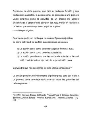 47
Asimismo, se debe precisar que “por su particular función y sus
particulares aspectos, la acción penal se presenta a una primera
visión empírica como la actividad de un órgano del Estado
encaminada a obtener una decisión del Juez Penal en relación a
un hecho que constituye delito y que se supone
cometido por alguien.
Cuando se parte, sin embargo, de una configuración jurídica
de dicha actividad, se perfilan las posiciones siguientes:
a) La acción penal como derecho subjetivo frente al Juez.
b) La acción penal como derecho potestativo.
c) La acción penal como manifestación de voluntad a la cual
está condicionado el ejercicio de la jurisdicción penal.
Convendrá que nos ocupemos de esta última concepción”14
La acción penal es definitivamente el primer paso para dar inicio a
un proceso penal que debe realizarse con todas las garantías del
debido proceso.
14 LEONE, Giovanni, Tratado de Derecho Procesal Penal, I, Doctrinas Generales,
Ediciones Jurídicas Europa – América, Buenos Aires – Argentina, páginas 118 y
119.
 
