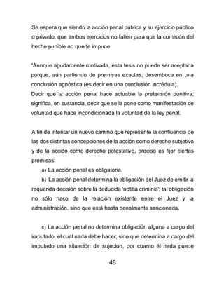 48
Se espera que siendo la acción penal pública y su ejercicio público
o privado, que ambos ejercicios no fallen para que la comisión del
hecho punible no quede impune.
“Aunque agudamente motivada, esta tesis no puede ser aceptada
porque, aún partiendo de premisas exactas, desemboca en una
conclusión agnóstica (es decir en una conclusión incrédula).
Decir que la acción penal hace actuable la pretensión punitiva,
significa, en sustancia, decir que se la pone como manifestación de
voluntad que hace incondicionada la voluntad de la ley penal.
A fin de intentar un nuevo camino que represente la confluencia de
las dos distintas concepciones de la acción como derecho subjetivo
y de la acción como derecho potestativo, preciso es fijar ciertas
premisas:
a) La acción penal es obligatoria.
b) La acción penal determina la obligación del Juez de emitir la
requerida decisión sobre la deducida 'notitia criminis'; tal obligación
no sólo nace de la relación existente entre el Juez y la
administración, sino que está hasta penalmente sancionada.
c) La acción penal no determina obligación alguna a cargo del
imputado, el cual nada debe hacer; sino que determina a cargo del
imputado una situación de sujeción, por cuanto él nada puede
 