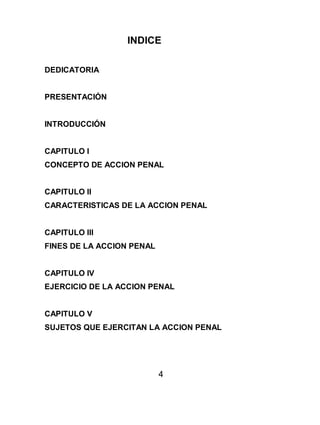 4
INDICE
DEDICATORIA
PRESENTACIÓN
INTRODUCCIÓN
CAPITULO I
CONCEPTO DE ACCION PENAL
CAPITULO II
CARACTERISTICAS DE LA ACCION PENAL
CAPITULO III
FINES DE LA ACCION PENAL
CAPITULO IV
EJERCICIO DE LA ACCION PENAL
CAPITULO V
SUJETOS QUE EJERCITAN LA ACCION PENAL
 