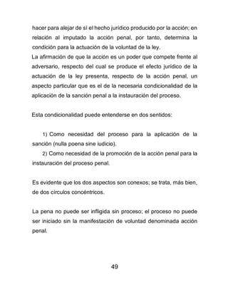 49
hacer para alejar de sí el hecho jurídico producido por la acción; en
relación al imputado la acción penal, por tanto, determina la
condición para la actuación de la voluntad de la ley.
La afirmación de que la acción es un poder que compete frente al
adversario, respecto del cual se produce el efecto jurídico de la
actuación de la ley presenta, respecto de la acción penal, un
aspecto particular que es el de la necesaria condicionalidad de la
aplicación de la sanción penal a la instauración del proceso.
Esta condicionalidad puede entenderse en dos sentidos:
1) Como necesidad del proceso para la aplicación de la
sanción (nulla poena sine iudicio).
2) Como necesidad de la promoción de la acción penal para la
instauración del proceso penal.
Es evidente que los dos aspectos son conexos; se trata, más bien,
de dos círculos concéntricos.
La pena no puede ser infligida sin proceso; el proceso no puede
ser iniciado sin la manifestación de voluntad denominada acción
penal.
 