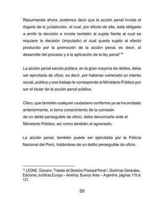 50
Resumiendo ahora, podemos decir que la acción penal inviste al
órgano de la jurisdicción, el cual, por efecto de ella, está obligado
a emitir la decisión e inviste también al sujeto frente al cual se
requiere la decisión (imputado) el cual queda sujeto al efecto
producido por la promoción de la acción penal, es decir, al
desarrollo del proceso y a la aplicación de la ley penal”15
La acción penal siendo pública, en la gran mayoría de delitos, debe
ser ejercitada de oficio, es decir, por haberse vulnerado un interés
social, público y ese trabajo le corresponde al Ministerio Público por
ser el titular de la acción penal pública.
Claro, que también cualquier ciudadano conforme ya se ha anotado
anteriormente, si toma conocimiento de la comisión
de un delito perseguible de oficio, debe denunciarlo ante el
Ministerio Público, así como también el agraviado.
La acción penal, también puede ser ejercitada por la Policía
Nacional del Perú, tratándose de un delito perseguible de oficio.
15 LEONE, Giovanni, Tratado de Derecho Procesal Penal I, Doctrinas Generales,
Ediciones Jurídicas Europa – América, Buenos Aires – Argentina, páginas 119 al
131.
 