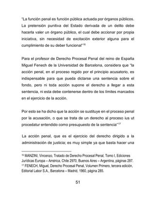 51
“La función penal es función pública actuada por órganos públicos.
La pretensión punitiva del Estado derivada de un delito debe
hacerla valer un órgano público, el cual debe accionar por propia
iniciativa, sin necesidad de excitación exterior alguna para el
cumplimiento de su deber funcional”16
Para el profesor de Derecho Procesal Penal del reino de España
Miguel Fenech de la Universidad de Barcelona, considera que “la
acción penal, en el proceso regido por el principio acusatorio, es
indispensable para que pueda dictarse una sentencia sobre el
fondo, pero ni toda acción supone el derecho a llegar a esta
sentencia, ni esta debe contenerse dentro de los límites marcados
en el ejercicio de la acción.
Por esto se ha dicho que la acción se sustituye en el proceso penal
por la acusación, o que se trata de un derecho al proceso ius ut
procedatur entendido como presupuesto de la sentencia”17
La acción penal, que es el ejercicio del derecho dirigido a la
administración de justicia; es muy simple ya que basta hacer una
16 MANZINI, Vincenzo, Tratado de Derecho Procesal Penal, Tomo I, Ediciones
Jurídicas Europa – América, Chile 2970, Buenos Aires – Argentina, páginas 287.
17 FENECH, Miguel, Derecho Procesal Penal, Volumen Primero, tercera edición,
Editorial Labor S.A., Barcelona – Madrid, 1960, página 285.
 