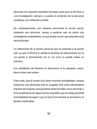 52
denuncia sin mayores requisitos formales, para que se dé inicio a
una investigación, siempre y cuando el contenido de la denuncia
constituya una infracción punible.
No necesariamente, por haberse promovido la acción penal,
mediante una denuncia, vamos a sostener que se abrirá una
investigación preparatoria, ya que puede ocurrir que esta denuncia
sea archivada.
Lo interesante de la acción penal es que se asemeja a la acción
civil, ya que conforme lo señala la doctrina sin denunciante (en la
vía penal) o demandante (en la vía civil) no puede haber un
proceso.
Los estudiosos del derecho le denominan a lo expuesto, como:
Nemo iudex sine actore.
Claro está, que la acción civil, tiene mayores formalidades, porque
interponer una demanda ante el Juzgado Civil como demandante
requiere de mayores presupuestos tanto formales como de fondo y
el incumplimiento de alguno de los requisitos que el código procesal
civil establece da lugar a que el Juez Civil rechace la demanda y la
declare inadmisible.
 