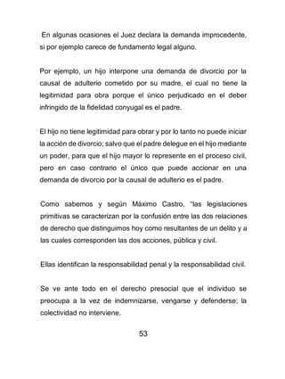 53
En algunas ocasiones el Juez declara la demanda improcedente,
si por ejemplo carece de fundamento legal alguno.
Por ejemplo, un hijo interpone una demanda de divorcio por la
causal de adulterio cometido por su madre, el cual no tiene la
legitimidad para obra porque el único perjudicado en el deber
infringido de la fidelidad conyugal es el padre.
El hijo no tiene legitimidad para obrar y por lo tanto no puede iniciar
la acción de divorcio; salvo que el padre delegue en el hijo mediante
un poder, para que el hijo mayor lo represente en el proceso civil,
pero en caso contrario el único que puede accionar en una
demanda de divorcio por la causal de adulterio es el padre.
Como sabemos y según Máximo Castro, “las legislaciones
primitivas se caracterizan por la confusión entre las dos relaciones
de derecho que distinguimos hoy como resultantes de un delito y a
las cuales corresponden las dos acciones, pública y civil.
Ellas identifican la responsabilidad penal y la responsabilidad civil.
Se ve ante todo en el derecho presocial que el individuo se
preocupa a la vez de indemnizarse, vengarse y defenderse; la
colectividad no interviene.
 