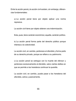 55
Entre la acción penal y la acción civil existen, sin embargo, diferen-
cias fundamentales:
a) La acción penal tiene por objeto aplicar una norma
represiva.
La acción civil tiene por objeto obtener una indemnización.
Esta, pues, tiene carácter económico; aquella, carácter político.
b) La acción penal forma parte del derecho público porque
interesa a la colectividad.
La acción civil, en cambio, pertenece al ofendido y forma parte
de su derecho privado, porque se refiere a su patrimonio.
c) La acción penal se extingue con la muerte del ofensor y
pertenece exclusivamente al ofendido, salvo ciertos delitos en
que se permite a los herederos continuar la querella.
La acción civil, en cambio, puede pasar a los herederos del
ofendido, activa y pasivamente.
 