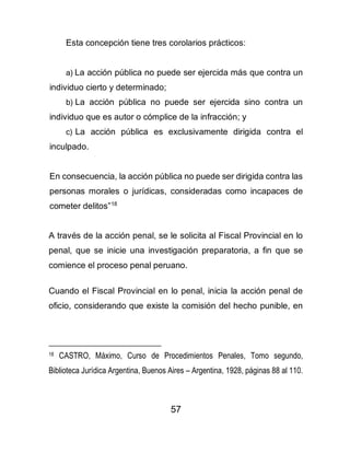 57
Esta concepción tiene tres corolarios prácticos:
a) La acción pública no puede ser ejercida más que contra un
individuo cierto y determinado;
b) La acción pública no puede ser ejercida sino contra un
individuo que es autor o cómplice de la infracción; y
c) La acción pública es exclusivamente dirigida contra el
inculpado.
En consecuencia, la acción pública no puede ser dirigida contra las
personas morales o jurídicas, consideradas como incapaces de
cometer delitos”18
A través de la acción penal, se le solicita al Fiscal Provincial en lo
penal, que se inicie una investigación preparatoria, a fin que se
comience el proceso penal peruano.
Cuando el Fiscal Provincial en lo penal, inicia la acción penal de
oficio, considerando que existe la comisión del hecho punible, en
18 CASTRO, Máximo, Curso de Procedimientos Penales, Tomo segundo,
Biblioteca Jurídica Argentina, Buenos Aires – Argentina, 1928, páginas 88 al 110.
 