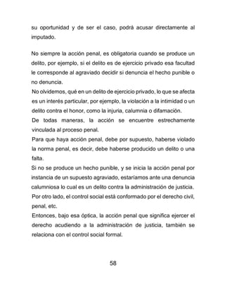 58
su oportunidad y de ser el caso, podrá acusar directamente al
imputado.
No siempre la acción penal, es obligatoria cuando se produce un
delito, por ejemplo, si el delito es de ejercicio privado esa facultad
le corresponde al agraviado decidir si denuncia el hecho punible o
no denuncia.
No olvidemos, qué en un delito de ejercicio privado, lo que se afecta
es un interés particular, por ejemplo, la violación a la intimidad o un
delito contra el honor, como la injuria, calumnia o difamación.
De todas maneras, la acción se encuentre estrechamente
vinculada al proceso penal.
Para que haya acción penal, debe por supuesto, haberse violado
la norma penal, es decir, debe haberse producido un delito o una
falta.
Si no se produce un hecho punible, y se inicia la acción penal por
instancia de un supuesto agraviado, estaríamos ante una denuncia
calumniosa lo cual es un delito contra la administración de justicia.
Por otro lado, el control social está conformado por el derecho civil,
penal, etc.
Entonces, bajo esa óptica, la acción penal que significa ejercer el
derecho acudiendo a la administración de justicia, también se
relaciona con el control social formal.
 