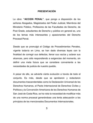 5
PRESENTACIÓN
La obra: “ACCION PENAL”, que pongo a disposición de los
señores Abogados, Magistrados del Poder Judicial, Miembros del
Ministerio Público, Profesores de las Facultades de Derecho, de
Post Grado, estudiantes de Derecho y público en general es, uno
de los temas más interesantes y apasionantes del Derecho
Procesal Penal.
Desde que se promulgó el Código de Procedimientos Penales,
vigente todavía en Lima, se han dado diversas leyes con la
finalidad de corregir sus defectos, llenar sus vacíos y aclarar sus
alcances, pero sólo respondiendo a exigencias del momento, sin
definir una meta futura que se considere conveniente a las
necesidades de justicia de nuestro pueblo.
A pesar de ello, se advierte cierta evolución a través de todo el
conjunto. Es más, desde que se aprobaron y redactaron
documentos trascendentales como la Declaración Universal de los
Derechos Humanos, el Pacto Internacional de Derechos Civiles y
Políticos y la Convención Americana de los Derechos Humanos de
San José de Costa Rica, se ha visto la necesidad de modificar más
de una norma procesal generándose una lenta adecuación a los
principios de los mencionados Documentos Internacionales.
 