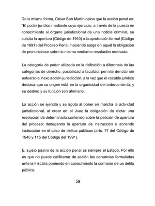 59
De la misma forma, César San Martín opina que la acción penal es:
“El poder jurídico mediante cuyo ejercicio, a través de la puesta en
conocimiento al órgano jurisdiccional de una noticia criminal, se
solicita la apertura (Código de 1940) o la aprobación formal (Código
de 1991) del Proceso Penal, haciendo surgir en aquél la obligación
de pronunciarse sobre la misma mediante resolución motivada.
La categoría de poder utilizada en la definición a diferencia de las
categorías de derecho, posibilidad o facultad, permite denotar sin
esfuerzo el nexo acción-jurisdicción, a la vez que el vocablo jurídico
destaca que su origen está en la organicidad del ordenamiento, y
su destino y su función son afirmarlo.
La acción se ejercita y se agota al poner en marcha la actividad
jurisdiccional, al crear en el Juez la obligación de dictar una
resolución de determinado contenido sobre la petición de apertura
del proceso: denegando la apertura de instrucción o abriendo
instrucción en el caso de delitos públicos (arts. 77 del Código de
1940 y 115 del Código del 1991).
El sujeto pasivo de la acción penal es siempre el Estado. Por ello
es que no puede calificarse de acción las denuncias formuladas
ante la Fiscalía poniendo en conocimiento la comisión de un delito
público.
 