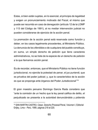 60
Estas, si bien están sujetas, en lo esencial, al principio de legalidad
y exigen un pronunciamiento motivado del Fiscal, el mismo que
puede ser recurrido en caso de denegación (artículo 12 de la LOMP
y 113 del Código de 1991), al no mediar intervención judicial no
pueden considerarse de ejercicio de la acción penal.
La promoción de la acción penal está reservada como función y
deber, en los casos legalmente procedentes, al Ministerio Público.
La denuncia de los ofendidos o de cualquiera del pueblo constituye,
en suma, un simple derecho de petición que tiene caracteres
administrativos, no se trata de la especie de un derecho de petición
a la que llamamos acción penal.
Es de recordar, entonces, que el Ministerio Público no tiene función
jurisdiccional, no ejercita la potestad de penar, el jus puniendi, que
es privativa del poder judicial; y, que lo característico de la acción
es que se proponga ante órganos del Poder Jurisdiccional”19
El gran maestro peruano Domingo García Rada considera que
“ante la comisión de un hecho que la ley penal califica de delito, el
perjudicado se presenta a la autoridad denunciándolo y pidiendo
19 SAN MARTIN CASTRO, César, Derecho Procesal Penal, Volumen I, Editorial
Grijley, Lima – Perú, 1999, páginas 218 al 220.
 