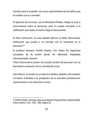 61
sanción para el culpable, así como resarcimiento de los daños que
ha sufrido con su comisión.
El ejercicio de la acción, por el Ministerio Público, obliga al Juez a
pronunciarse sobre la denuncia, pero no queda vinculado a la
calificación que sobre el hecho haga el denunciante.
Si abre instrucción, el Juez deberá tipificar el delito denunciado,
calificación que puede o no coincidir con la contenida en la
denuncia”20
El profesor peruano Amado Ezaine, nos ofrece los siguientes
conceptos de la acción penal, de diferentes tratadistas
internacionales veamos:
“Para Chiovenda la acción es el poder jurídico de provocar con su
demanda la actuación de la voluntad de la ley.
Para Rocco, la acción es un derecho público subjetivo del ciudada-
no frente al Estado a la prestación de la actividad jurisdiccional,
perteneciente a los derechos cívicos.
20 GARCIA RADA, Domingo, Manual de Derecho Procesal Penal, Editorial Eddili,
Octava edición, Lima - Perú, 1984, página 25.
 