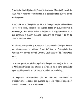 66
El artículo 2 del Código de Procedimientos en Materia Criminal de
1920 fue redactado con fidelidad a la característica pública de la
acción penal.
Prescribía: La acción penal es pública. Se ejercita por el Ministerio
Fiscal y de oficio, excepto en aquellos casos en que, conforme a
este código, es indispensable la instancia de la parte ofendida, o
que proceda la acción popular, conforme al artículo 130 de la
Constitución del Estado.
En cambio, nos parece que desde el punto de vista del rigor teórico
son defectuosos el artículo 2 del Código de Procedimientos
Penales y el artículo 11º del Decreto Legislativo Nº 52. Sus textos
son:
La acción penal es pública o privada. La primera es ejercitada por
el Ministerio Público o de oficio o a instancia de la parte agraviada
o por acción popular en los casos autorizados por la ley.
La segunda directamente por el ofendido, conforme al
procedimiento especial por querella que este Código establece'
(artículo 2- del C. de P.P. de 1940).
 