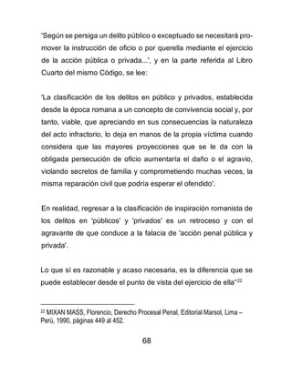 68
'Según se persiga un delito público o exceptuado se necesitará pro-
mover la instrucción de oficio o por querella mediante el ejercicio
de la acción pública o privada...', y en la parte referida al Libro
Cuarto del mismo Código, se lee:
'La clasificación de los delitos en público y privados, establecida
desde la época romana a un concepto de convivencia social y, por
tanto, viable, que apreciando en sus consecuencias la naturaleza
del acto infractorio, lo deja en manos de la propia víctima cuando
considera que las mayores proyecciones que se le da con la
obligada persecución de oficio aumentaría el daño o el agravio,
violando secretos de familia y comprometiendo muchas veces, la
misma reparación civil que podría esperar el ofendido'.
En realidad, regresar a la clasificación de inspiración romanista de
los delitos en 'públicos' y 'privados' es un retroceso y con el
agravante de que conduce a la falacia de 'acción penal pública y
privada'.
Lo que sí es razonable y acaso necesaria, es la diferencia que se
puede establecer desde el punto de vista del ejercicio de ella”22
22 MIXAN MASS, Florencio, Derecho Procesal Penal, Editorial Marsol, Lima –
Perú, 1990, páginas 449 al 452.
 