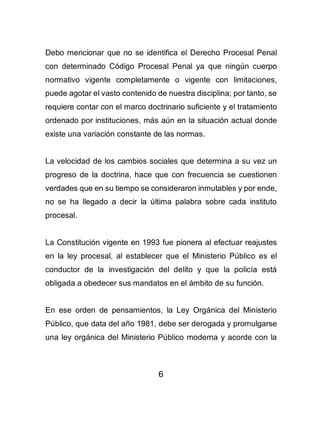 6
Debo mencionar que no se identifica el Derecho Procesal Penal
con determinado Código Procesal Penal ya que ningún cuerpo
normativo vigente completamente o vigente con limitaciones,
puede agotar el vasto contenido de nuestra disciplina; por tanto, se
requiere contar con el marco doctrinario suficiente y el tratamiento
ordenado por instituciones, más aún en la situación actual donde
existe una variación constante de las normas.
La velocidad de los cambios sociales que determina a su vez un
progreso de la doctrina, hace que con frecuencia se cuestionen
verdades que en su tiempo se consideraron inmutables y por ende,
no se ha llegado a decir la última palabra sobre cada instituto
procesal.
La Constitución vigente en 1993 fue pionera al efectuar reajustes
en la ley procesal, al establecer que el Ministerio Público es el
conductor de la investigación del delito y que la policía está
obligada a obedecer sus mandatos en el ámbito de su función.
En ese orden de pensamientos, la Ley Orgánica del Ministerio
Público, que data del año 1981, debe ser derogada y promulgarse
una ley orgánica del Ministerio Público moderna y acorde con la
 
