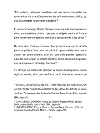 71
“Por lo dicho, debemos considerar que una de las principales ca-
racterísticas de la acción penal es ser eminentemente pública, ya
que está dirigida hacia y por el Estado”26
El profesor Domingo García Rada considera que la acción penal es
como característica pública, “porque va dirigida contra el Estado
para hacer valer un derecho como es la aplicación de la ley penal”27
De otro lado, Enrique Jimenez Asenjo considera que la acción
penal es pública, “en contra del principio opuesto determina que la
acción es personalísima, esto es, que sólo pueden ejercitarla
aquellos que tengan un interés legítimo, como ocurre en los países
que se inspiran en el Código Francés”28
En el Perú, no solamente ejercitan la acción penal quienes tienen
legítimo interés, sino que conforme ya lo hemos expresado en
26 CIRCULO DE ESTUDIOS DEL INSTITUTO PERUANO DE INVESTIGACION
CAPACITACION Y ASESORIA JURIDICA, HUGO VIZCARDO, Silfredo, La acción
penal, en: Temas especiales de derecho Procesal Penal, Lima – Perú, mayo de
1996, página 72.
27 GARCIA RADA, DOMINGO, Manual de Derecho Procesal Penal, Editorial
Eddili, octava edición, Lima – Perú, 1984, página 26.
28 JIMENEZ ASENJO, Enrique, Derecho Procesal Penal, Volumen I, Editorial
Revista de Derecho Privado, Madrid – España, página 169.
 