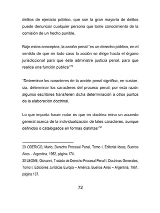 72
delitos de ejercicio público, que son la gran mayoría de delitos
puede denunciar cualquier persona que tome conocimiento de la
comisión de un hecho punible.
Bajo estos conceptos, la acción penal “es un derecho público, en el
sentido de que en todo caso la acción se dirige hacía el órgano
jurisdiccional para que éste administre justicia penal, para que
realice una función pública”29
“Determinar los caracteres de la acción penal significa, en sustan-
cia, determinar los caracteres del proceso penal, por esta razón
algunos escritores transfieren dicha determinación a otros puntos
de la elaboración doctrinal.
Lo que importa hacer notar es que en doctrina reina un acuerdo
general acerca de la individualización de tales caracteres, aunque
definidos o catalogados en formas distintas”30
29 ODERIGO, Mario, Derecho Procesal Penal, Tomo I, Editorial Ideas, Buenos
Aires – Argentina, 1952, página 174.
30 LEONE, Giovanni, Tratado de Derecho Procesal Penal I, Doctrinas Generales,
Tomo I, Ediciones Jurídicas Europa – América, Buenos Aires – Argentina, 1961,
página 137.
 