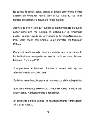 73
Es pública la acción penal, porque el Estado conforme lo hemos
anotado en reiteradas veces, tiene el ius puniendi, que es la
facultad de sancionar a través del Poder Judicial.
Además de ello, y algo que aún no se ha mencionado es que la
acción penal una vez ejercida, es recibida por un funcionario
público, que bien puede ser un miembro de la Policía Nacional del
Perú como ocurre casi siempre, o un miembro del Ministerio
Público.
Claro, está que la sociedad tiene una esperanza en la actuación de
las instituciones encargadas del impulso de la denuncia, llámese
Ministerio Público o PNP.
Principalmente al Ministerio Público le corresponde ejercitar
adecuadamente la acción penal.
Definitivamente la acción penal se relaciona con el derecho público.
Solamente en delitos de ejercicio privado se puede renunciar a la
acción penal, vía desistimiento o transacción.
En delitos de ejercicio público, no hay desistimiento ni transacción
en la acción penal.
 