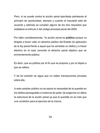 74
Pero, si se puede contra la acción penal ejercitada plantearse el
principio de oportunidad, siempre y cuando el imputado este de
acuerdo y además se cumplan alguno de los tres requisitos que
establece el artículo 2 del código procesal penal del 2004.
Por tales consideraciones, “la acción penal es pública porque va
dirigida a hacer valer un derecho público del Estado (la aplicación
de la ley penal frente a aquel que ha cometido un delito) y a hacer
efectivo en el caso concreto el derecho penal objetivo que es
eminentemente público.
Es decir, que es pública por el fin que se propone y por el objeto a
que se refiere.
Y de tal carácter se sigue que no caben transacciones privadas
sobre ella.
A este carácter público no se opone la necesidad de la querella en
los delitos perseguibles a instancia de parte: tal exigencia no altera
la estructura de la acción penal ya que la querella no es más que
una condición para el ejercicio de la misma.
 