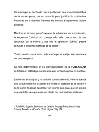 75
Sin embargo, el hecho de que la publicidad sea una característica
de la acción penal, no es bastante para justificar la costumbre
frecuente en la doctrina francesa de llamarla simplemente 'action
publique'.
Mientras el término 'penal' expresa la substancia de la institución,
la expresión 'pública' no corresponde más que a uno de los
requisitos de la misma y por ello el apelativo 'pública' puede
convenir a acciones distintas de la penal”31
“Determinar los caracteres de la acción penal, es fijar los caracteres
del proceso penal.
La nota determinante en su individualización es la PUBLICIDAD
señalada en el Código cuando dice que la 'acción penal es pública'.
La fórmula es antigua y ha variado sustancialmente. Hoy se acepta
que la publicidad de la acción se refiere al ejercicio de la acción y
tiene como finalidad satisfacer un interés colectivo que no pierde
este carácter, aunque esté ejercitado por un individuo particular.
31 FLORIAN, Eugenio, Elementos de Derecho Procesal Penal, Bosch Casa
Editorial, Barcelona – España, 1933, página 178 y 179.
 
