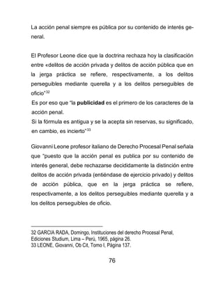 76
La acción penal siempre es pública por su contenido de interés ge-
neral.
El Profesor Leone dice que la doctrina rechaza hoy la clasificación
entre «delitos de acción privada y delitos de acción pública que en
la jerga práctica se refiere, respectivamente, a los delitos
perseguibles mediante querella y a los delitos perseguibles de
oficio”32
Es por eso que “la publicidad es el primero de los caracteres de la
acción penal.
Si la fórmula es antigua y se la acepta sin reservas, su significado,
en cambio, es incierto”33
Giovanni Leone profesor italiano de Derecho Procesal Penal señala
que “puesto que la acción penal es publica por su contenido de
interés general, debe rechazarse decididamente la distinción entre
delitos de acción privada (entiéndase de ejercicio privado) y delitos
de acción pública, que en la jerga práctica se refiere,
respectivamente, a los delitos perseguibles mediante querella y a
los delitos perseguibles de oficio.
32 GARCIA RADA, Domingo, Instituciones del derecho Procesal Penal,
Ediciones Studium, Lima – Perú, 1965, página 26.
33 LEONE, Giovanni, Ob Cit, Tomo I, Página 137.
 
