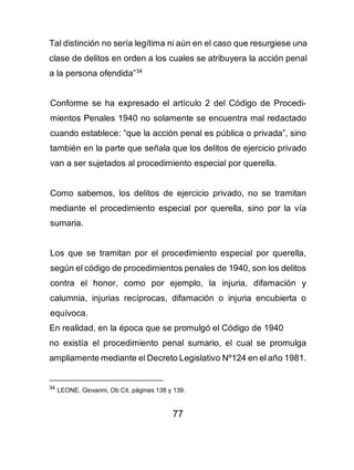 77
Tal distinción no sería legítima ni aún en el caso que resurgiese una
clase de delitos en orden a los cuales se atribuyera la acción penal
a la persona ofendida”34
Conforme se ha expresado el artículo 2 del Código de Procedi-
mientos Penales 1940 no solamente se encuentra mal redactado
cuando establece: “que la acción penal es pública o privada”, sino
también en la parte que señala que los delitos de ejercicio privado
van a ser sujetados al procedimiento especial por querella.
Como sabemos, los delitos de ejercicio privado, no se tramitan
mediante el procedimiento especial por querella, sino por la vía
sumaria.
Los que se tramitan por el procedimiento especial por querella,
según el código de procedimientos penales de 1940, son los delitos
contra el honor, como por ejemplo, la injuria, difamación y
calumnia, injurias recíprocas, difamación o injuria encubierta o
equívoca.
En realidad, en la época que se promulgó el Código de 1940
no existía el procedimiento penal sumario, el cual se promulga
ampliamente mediante el Decreto Legislativo Nº124 en el año 1981.
34
LEONE, Giovanni, Ob Cit, páginas 138 y 139.
 