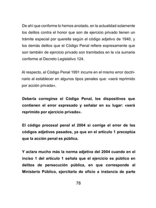 78
De ahí que conforme lo hemos anotado, en la actualidad solamente
los delitos contra el honor que son de ejercicio privado tienen un
trámite especial por querella según el código adjetivo de 1940, y
los demás delitos que el Código Penal refiere expresamente que
son también de ejercicio privado son tramitados en la vía sumaria
conforme al Decreto Legislativo 124.
Al respecto, el Código Penal 1991 incurre en el mismo error doctri-
nario al establecer en algunos tipos penales que: «será reprimido
por acción privada».
Debería corregirse el Código Penal, los dispositivos que
contienen el error expresado y señalar en su lugar: «será
reprimido por ejercicio privado».
El código procesal penal el 2004 si corrige el error de los
códigos adjetivos pasados, ya que en el artículo 1 preceptúa
que la acción penal es pública.
Y aclara mucho más la norma adjetiva del 2004 cuando en el
inciso 1 del artículo 1 señala que el ejercicio es público en
delitos de persecución pública, en que corresponde al
Ministerio Público, ejercitarla de oficio a instancia de parte
 