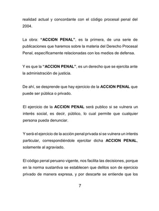 7
realidad actual y concordante con el código procesal penal del
2004.
La obra: “ACCION PENAL”, es la primera, de una serie de
publicaciones que haremos sobre la materia del Derecho Procesal
Penal, específicamente relacionadas con los medios de defensa.
Y es que la “ACCION PENAL”, es un derecho que se ejercita ante
la administración de justicia.
De ahí, se desprende que hay ejercicio de la ACCION PENAL que
puede ser pública o privado.
El ejercicio de la ACCION PENAL será publico si se vulnera un
interés social, es decir, público, lo cual permite que cualquier
persona pueda denunciar.
Y será el ejercicio de la acción penal privada si se vulnera un interés
particular, correspondiéndole ejercitar dicha ACCION PENAL,
solamente al agraviado.
El código penal peruano vigente, nos facilita las decisiones, porque
en la norma sustantiva se establecen que delitos son de ejercicio
privado de manera expresa, y por descarte se entiende que los
 