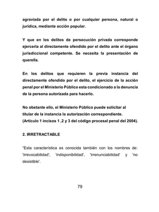 79
agraviada por el delito o por cualquier persona, natural o
jurídica, mediante acción popular.
Y que en los delitos de persecución privada corresponde
ejercerla al directamente ofendido por el delito ante el órgano
jurisdiccional competente. Se necesita la presentación de
querella.
En los delitos que requieren la previa instancia del
directamente ofendido por el delito, el ejercicio de la acción
penal por el Ministerio Público esta condicionado a la denuncia
de la persona autorizada para hacerlo.
No obstante ello, el Ministerio Público puede solicitar al
titular de la instancia la autorización correspondiente.
(Artículo 1 incisos 1 ,2 y 3 del código procesal penal del 2004).
2. IRRETRACTABLE
“Esta característica es conocida también con los nombres de:
'irrevocabilidad', 'indisponibilidad', 'irrenunciabilidad' y 'no
desistible'.
 