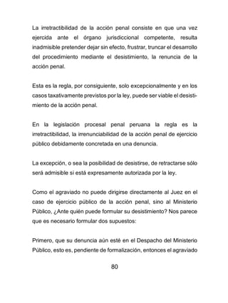 80
La irretractibilidad de la acción penal consiste en que una vez
ejercida ante el órgano jurisdiccional competente, resulta
inadmisible pretender dejar sin efecto, frustrar, truncar el desarrollo
del procedimiento mediante el desistimiento, la renuncia de la
acción penal.
Esta es la regla, por consiguiente, solo excepcionalmente y en los
casos taxativamente previstos por la ley, puede ser viable el desisti-
miento de la acción penal.
En la legislación procesal penal peruana la regla es la
irretractibilidad, la irrenunciabilidad de la acción penal de ejercicio
público debidamente concretada en una denuncia.
La excepción, o sea la posibilidad de desistirse, de retractarse sólo
será admisible si está expresamente autorizada por la ley.
Como el agraviado no puede dirigirse directamente al Juez en el
caso de ejercicio público de la acción penal, sino al Ministerio
Público, ¿Ante quién puede formular su desistimiento? Nos parece
que es necesario formular dos supuestos:
Primero, que su denuncia aún esté en el Despacho del Ministerio
Público, esto es, pendiente de formalización, entonces el agraviado
 