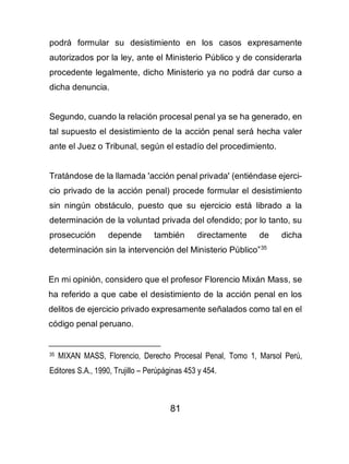 81
podrá formular su desistimiento en los casos expresamente
autorizados por la ley, ante el Ministerio Público y de considerarla
procedente legalmente, dicho Ministerio ya no podrá dar curso a
dicha denuncia.
Segundo, cuando la relación procesal penal ya se ha generado, en
tal supuesto el desistimiento de la acción penal será hecha valer
ante el Juez o Tribunal, según el estadío del procedimiento.
Tratándose de la llamada 'acción penal privada' (entiéndase ejerci-
cio privado de la acción penal) procede formular el desistimiento
sin ningún obstáculo, puesto que su ejercicio está librado a la
determinación de la voluntad privada del ofendido; por lo tanto, su
prosecución depende también directamente de dicha
determinación sin la intervención del Ministerio Público”35
En mi opinión, considero que el profesor Florencio Mixán Mass, se
ha referido a que cabe el desistimiento de la acción penal en los
delitos de ejercicio privado expresamente señalados como tal en el
código penal peruano.
35 MIXAN MASS, Florencio, Derecho Procesal Penal, Tomo 1, Marsol Perú,
Editores S.A., 1990, Trujillo – Perúpáginas 453 y 454.
 