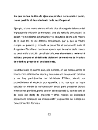 82
Ya que en los delitos de ejercicio público de la acción penal,
no es posible el desistimiento de la acción penal.
Ejemplo, si una mamá de una niña le dice al abogado defensor del
imputado de violación de menores, que ella retira la denuncia si la
pagan 10 mil dólares americanos y el imputado abona a la madre
de la niña los 10 mil dólares americanos, por lo que la madre
cumple su palabra y procede a presentar el documento ante el
Juzgado o Fiscalía en donde se aprecia que la madre de la menor
se desiste de la acción penal ejercida, ese documento no tendrá
validez, porque en el delito de violación de menores de 14 años
de edad no procede el desistimiento.
Se debe tener en cuenta que, por ejemplo, en los delitos contra el
honor como difamación, injuria y calumnia son de ejercicio privado
y no hay participación del Ministerio Público, siendo su
procedimiento el especial por querella, a no ser que se haya
utilizado un medio de comunicación social para perpetrar dichas
infracciones punibles, por lo que en ese supuesto su trámite será el
de juicio por delito de imprenta y otros medios de publicidad
conforme lo establece los artículos 314º
y siguientes del Código de
Procedimientos Penales.
 