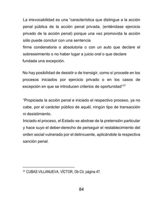84
La irrevocabilidad es una “característica que distingue a la acción
penal pública de la acción penal privada, (entiéndase ejercicio
privado de la acción penal) porque una vez promovida la acción
sólo puede concluir con una sentencia
firme condenatoria o absolutoria o con un auto que declare el
sobreseimiento o no haber lugar a juicio oral o que declare
fundada una excepción.
No hay posibilidad de desistir o de transigir, como sí procede en los
procesos iniciados por ejercicio privado o en los casos de
excepción en que se introducen criterios de oportunidad”37
“Propiciada la acción penal e iniciado el respectivo proceso, ya no
cabe, por el carácter público de aquél, ningún tipo de transacción
ni desistimiento.
Iniciado el proceso, el Estado se abstrae de la pretensión particular
y hace suyo el deber-derecho de perseguir el restablecimiento del
orden social vulnerado por el delincuente, aplicándole la respectiva
sanción penal.
37 CUBAS VILLANUEVA, VÍCTOR, Ob Cit, página 47.
 