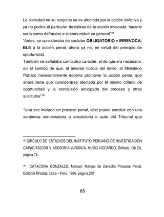 85
La sociedad en su conjunto se ve afectada por la acción delictiva y
ya no podría el particular desistirse de la acción invocada, hacerlo
sería como defraudar a la comunidad en general”38
“Antes, se consideraba de carácter OBLIGATORIO e IRREVOCA-
BLE a la acción penal, ahora ya no, en virtud del principio de
oportunidad.
También se señalaba como otro carácter, el de que era necesaria,
en el sentido de que, al tenerse noticia del delito, el Ministerio
Público necesariamente debería promover la acción penal, que
ahora tiene que considerarse afectada por el mismo criterio de
oportunidad y la conclusión anticipada del proceso y otros
sustitutos”39
“Una vez iniciado un proceso penal, sólo puede concluir con una
sentencia condenatoria o absolutoria o auto del Tribunal que
38 CIRCULO DE ESTUDIOS DEL INSTITUTO PERUANO DE INVESTIGACION
CAPACITACION Y ASESORIA JURIDICA, HUGO VIZCARDO, Silfredo, Ob Cit,
página 74.
39 CATACORA GONZALES, Manuel, Manual de Derecho Procesal Penal,
Editorial Rhodas, Lima – Perú, 1996, página 201
 