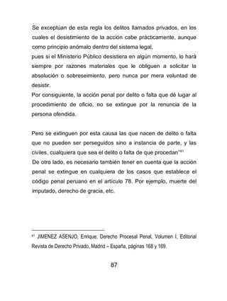87
Se exceptúan de esta regla los delitos llamados privados, en los
cuales el desistimiento de la acción cabe prácticamente, aunque
como principio anómalo dentro del sistema legal,
pues si el Ministerio Público desistiera en algún momento, lo hará
siempre por razones materiales que le obliguen a solicitar la
absolución o sobreseimiento, pero nunca por mera voluntad de
desistir.
Por consiguiente, la acción penal por delito o falta que dé lugar al
procedimiento de oficio, no se extingue por la renuncia de la
persona ofendida.
Pero se extinguen por esta causa las que nacen de delito o falta
que no pueden ser perseguidos sino a instancia de parte, y las
civiles, cualquiera que sea el delito o falta de que procedan”41
De otro lado, es necesario también tener en cuenta que la acción
penal se extingue en cualquiera de los casos que establece el
código penal peruano en el artículo 78. Por ejemplo, muerte del
imputado, derecho de gracia, etc.
41 JIMENEZ ASENJO, Enrique, Derecho Procesal Penal, Volumen I, Editorial
Revista de Derecho Privado, Madrid – España, páginas 168 y 169.
 