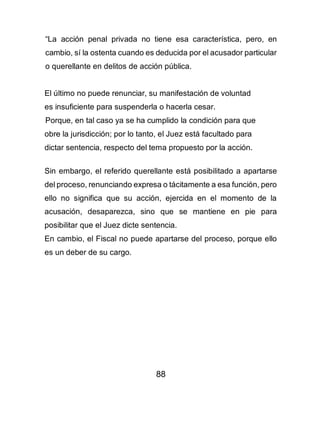 88
“La acción penal privada no tiene esa característica, pero, en
cambio, sí la ostenta cuando es deducida por el acusador particular
o querellante en delitos de acción pública.
El último no puede renunciar, su manifestación de voluntad
es insuficiente para suspenderla o hacerla cesar.
Porque, en tal caso ya se ha cumplido la condición para que
obre la jurisdicción; por lo tanto, el Juez está facultado para
dictar sentencia, respecto del tema propuesto por la acción.
Sin embargo, el referido querellante está posibilitado a apartarse
del proceso, renunciando expresa o tácitamente a esa función, pero
ello no significa que su acción, ejercida en el momento de la
acusación, desaparezca, sino que se mantiene en pie para
posibilitar que el Juez dicte sentencia.
En cambio, el Fiscal no puede apartarse del proceso, porque ello
es un deber de su cargo.
 
