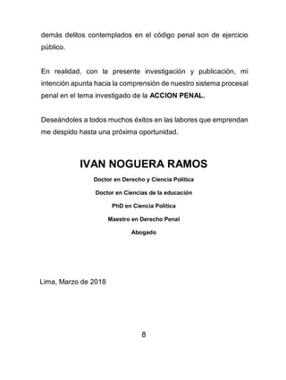 8
demás delitos contemplados en el código penal son de ejercicio
público.
En realidad, con la presente investigación y publicación, mi
intención apunta hacia la comprensión de nuestro sistema procesal
penal en el tema investigado de la ACCION PENAL.
Deseándoles a todos muchos éxitos en las labores que emprendan
me despido hasta una próxima oportunidad.
IVAN NOGUERA RAMOS
Doctor en Derecho y Ciencia Política
Doctor en Ciencias de la educación
PhD en Ciencia Política
Maestro en Derecho Penal
Abogado
Lima, Marzo de 2018
 
