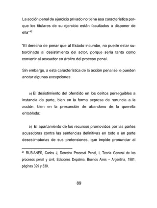 89
La acción penal de ejercicio privado no tiene esa característica por-
que los titulares de su ejercicio están facultados a disponer de
ella”42
“El derecho de penar que al Estado incumbe, no puede estar su-
bordinado al desistimiento del actor, porque sería tanto como
convertir al acusador en àrbitro del proceso penal.
Sin embargo, a esta característica de la acción penal se le pueden
anotar algunas excepciones:
a) El desistimiento del ofendido en los delitos perseguibles a
instancia de parte, bien en la forma expresa de renuncia a la
acción, bien en la presunción de abandono de la querella
entablada;
b) El apartamiento de los recursos promovidos por las partes
acusadoras contra las sentencias definitivas en todo o en parte
desestimatorias de sus pretensiones, que impide pronunciar al
42 RUBIANES, Carlos J, Derecho Procesal Penal, I, Teoría General de los
procesos penal y civil, Ediciones Depalma, Buenos Aires – Argentina, 1981,
páginas 329 y 330.
 
