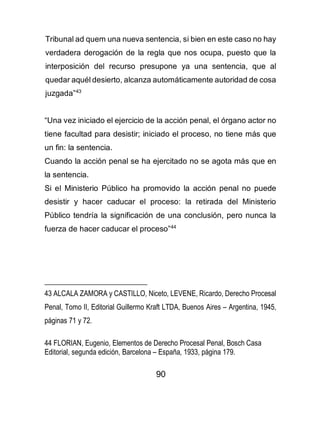 90
Tribunal ad quem una nueva sentencia, si bien en este caso no hay
verdadera derogación de la regla que nos ocupa, puesto que la
interposición del recurso presupone ya una sentencia, que al
quedar aquél desierto, alcanza automáticamente autoridad de cosa
juzgada”43
“Una vez iniciado el ejercicio de la acción penal, el órgano actor no
tiene facultad para desistir; iniciado el proceso, no tiene más que
un fin: la sentencia.
Cuando la acción penal se ha ejercitado no se agota más que en
la sentencia.
Si el Ministerio Público ha promovido la acción penal no puede
desistir y hacer caducar el proceso: la retirada del Ministerio
Público tendría la significación de una conclusión, pero nunca la
fuerza de hacer caducar el proceso”44
43 ALCALA ZAMORA y CASTILLO, Niceto, LEVENE, Ricardo, Derecho Procesal
Penal, Tomo II, Editorial Guillermo Kraft LTDA, Buenos Aires – Argentina, 1945,
páginas 71 y 72.
44 FLORIAN, Eugenio, Elementos de Derecho Procesal Penal, Bosch Casa
Editorial, segunda edición, Barcelona – España, 1933, página 179.
 