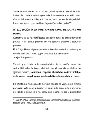 91
“La irretractibilidad de la acción penal significa que iniciada la
instrucción nada puede suspenderla, interrumpirla o hacerla cesar
sino en la forma que la ley autoriza, es decir, por resolución judicial.
La acción penal no es de libre disposición de las partes”45
A) EXCEPCIÓN A LA IRRETRACTABILIDAD DE LA ACCIÓN
PENAL
Conforme ya se ha manifestado la acción penal es eminentemente
pública y los delitos pueden ser de ejercicio público o ejercicio
privado.
El Código Penal vigente establece taxativamente los delitos que
son de ejercicio privado y, por descarte, los demás son
de ejercicio público.
Es así que, frente a la característica de la acción penal de
irretractibilidad o de irrevocabilidad para el caso de los delitos de
ejercicio público, existe la excepción al carácter de irretractable
de la acción penal, como son los delitos de ejercicio privado.
En efecto, en los delitos de ejercicio privado se vulnera un interés
particular, vale decir, privado y el agraviado tiene todo el derecho
de decidir si denuncia o no, porque en muchas veces la publicidad
45 GARCIA RADA, Domingo, Instituciones de Derecho Procesal Penal, Ediciones
Studium, Lima – Perú, 1965, página 26.
 