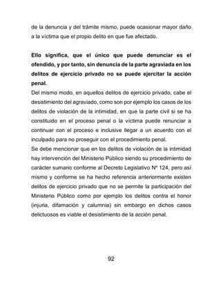 92
de la denuncia y del trámite mismo, puede ocasionar mayor daño
a la víctima que el propio delito en que fue afectado.
Ello significa, que el único que puede denunciar es el
ofendido, y por tanto, sin denuncia de la parte agraviada en los
delitos de ejercicio privado no se puede ejercitar la acción
penal.
Del mismo modo, en aquellos delitos de ejercicio privado, cabe el
desistimiento del agraviado, como son por ejemplo los casos de los
delitos de violación de la intimidad, en que la parte civil si se ha
constituido en el proceso penal o la víctima puede renunciar a
continuar con el proceso e inclusive llegar a un acuerdo con el
inculpado para no proseguir con el procedimiento penal.
Se debe mencionar que en los delitos de violación de la intimidad
hay intervención del Ministerio Público siendo su procedimiento de
carácter sumario conforme al Decreto Legislativo Ne
124, pero así
mismo y conforme se ha hecho referencia anteriormente existen
delitos de ejercicio privado que no se permite la participación del
Ministerio Público como por ejemplo los delitos contra el honor
(injuria, difamación y calumnia) sin embargo en dichos casos
delictuosos es viable el desistimiento de la acción penal.
 
